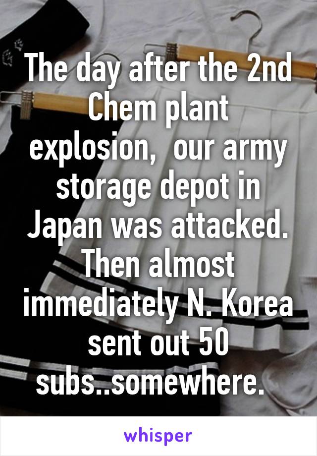 The day after the 2nd Chem plant explosion,  our army storage depot in Japan was attacked. Then almost immediately N. Korea sent out 50 subs..somewhere.  