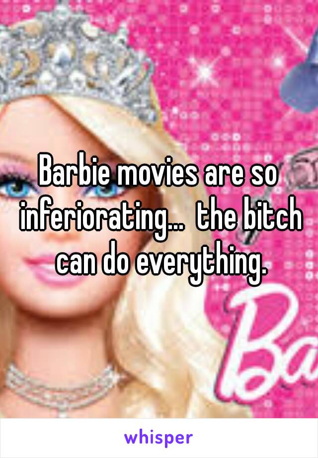 Barbie movies are so inferiorating...  the bitch can do everything.