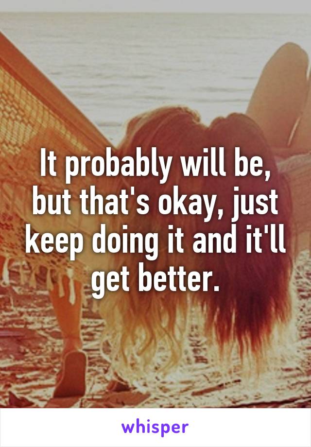 It probably will be, but that's okay, just keep doing it and it'll get better.