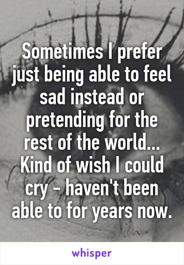 Sometimes I prefer just being able to feel sad instead or pretending for the rest of the world... Kind of wish I could cry - haven't been able to for years now.
