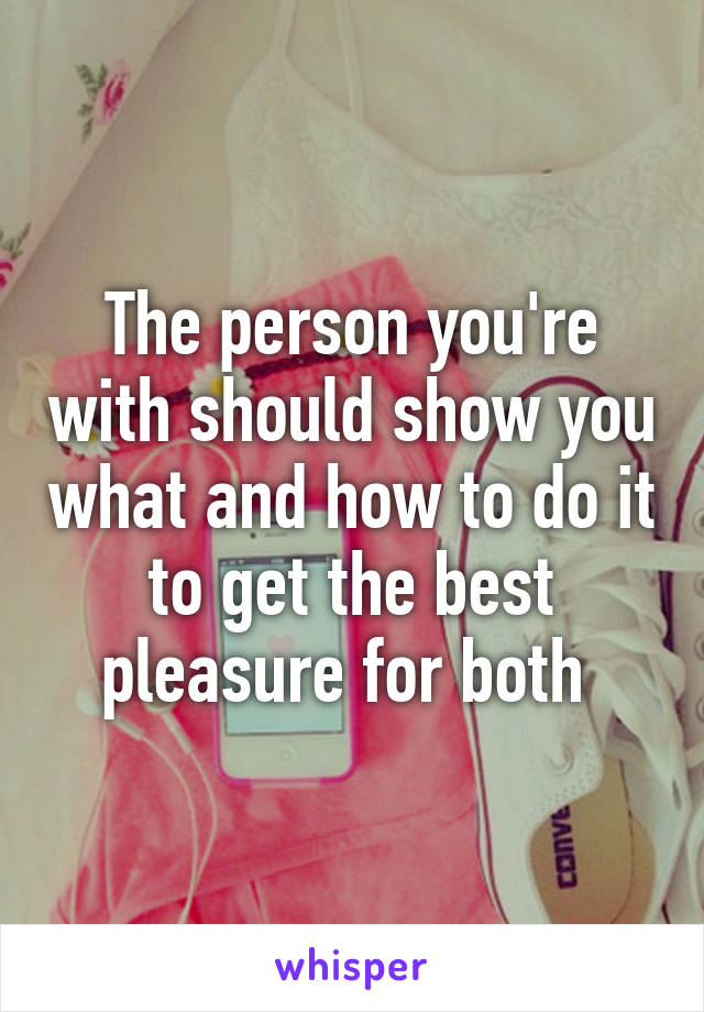 The person you're with should show you what and how to do it to get the best pleasure for both 