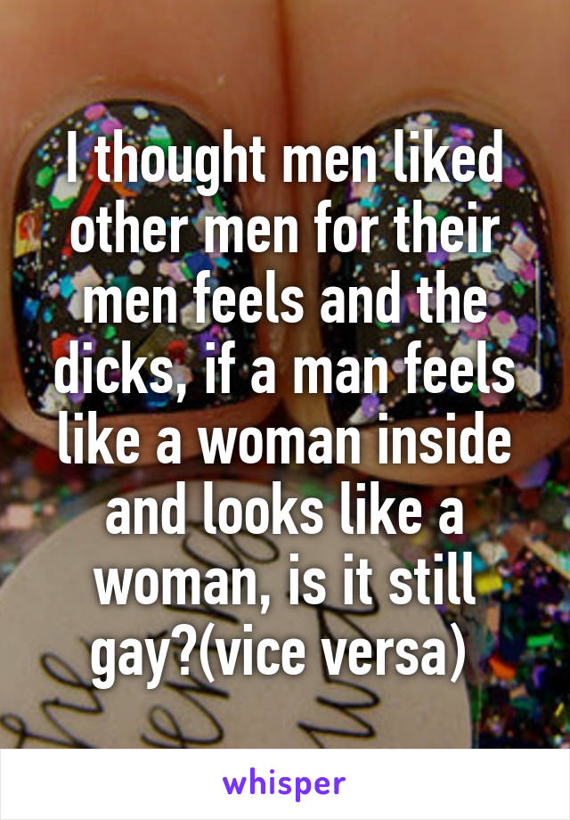 I thought men liked other men for their men feels and the dicks, if a man feels like a woman inside and looks like a woman, is it still gay?(vice versa) 