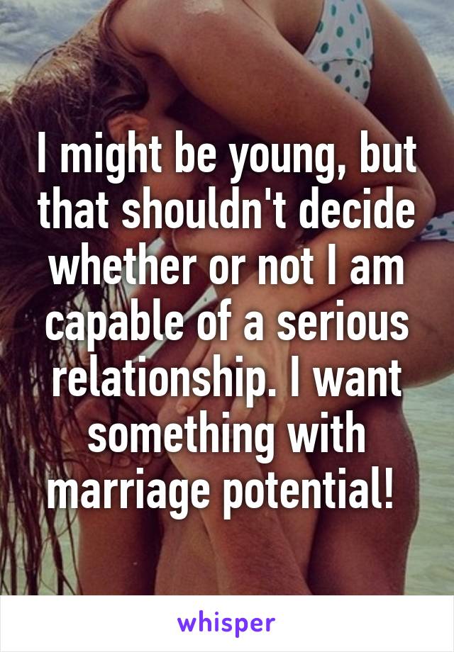 I might be young, but that shouldn't decide whether or not I am capable of a serious relationship. I want something with marriage potential! 