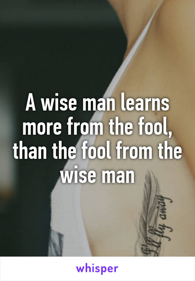 A wise man learns more from the fool, than the fool from the wise man