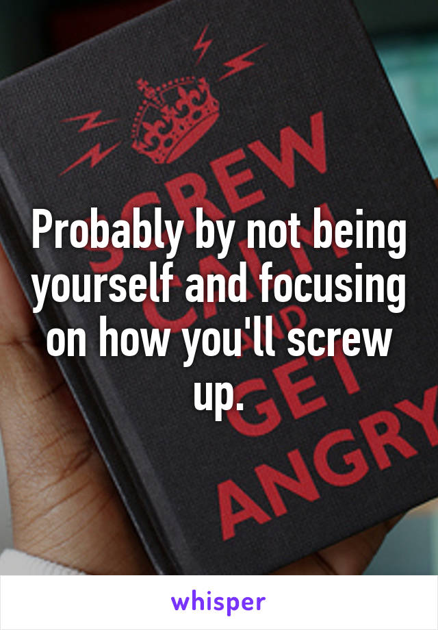 Probably by not being yourself and focusing on how you'll screw up.