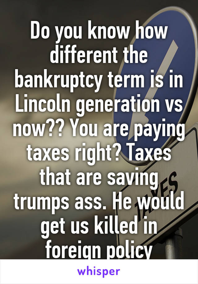 Do you know how different the bankruptcy term is in Lincoln generation vs now?? You are paying taxes right? Taxes that are saving trumps ass. He would get us killed in foreign policy