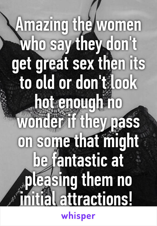 Amazing the women who say they don't get great sex then its to old or don't look hot enough no wonder if they pass on some that might be fantastic at pleasing them no initial attractions! 