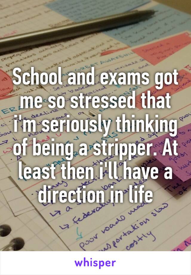 School and exams got me so stressed that i'm seriously thinking of being a stripper. At least then i'll have a direction in life