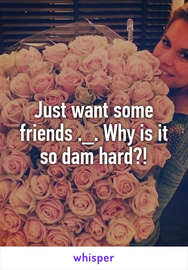 Just want some friends ._. Why is it so dam hard?!