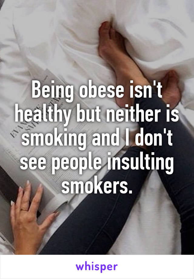 Being obese isn't healthy but neither is smoking and I don't see people insulting smokers.