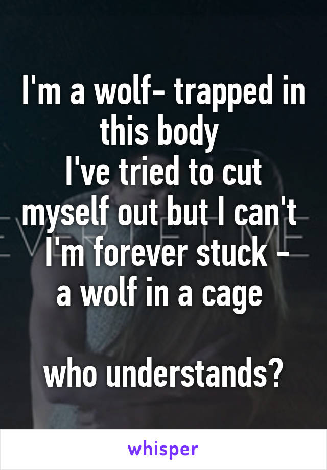 I'm a wolf- trapped in this body 
I've tried to cut myself out but I can't 
 I'm forever stuck - a wolf in a cage 

who understands?