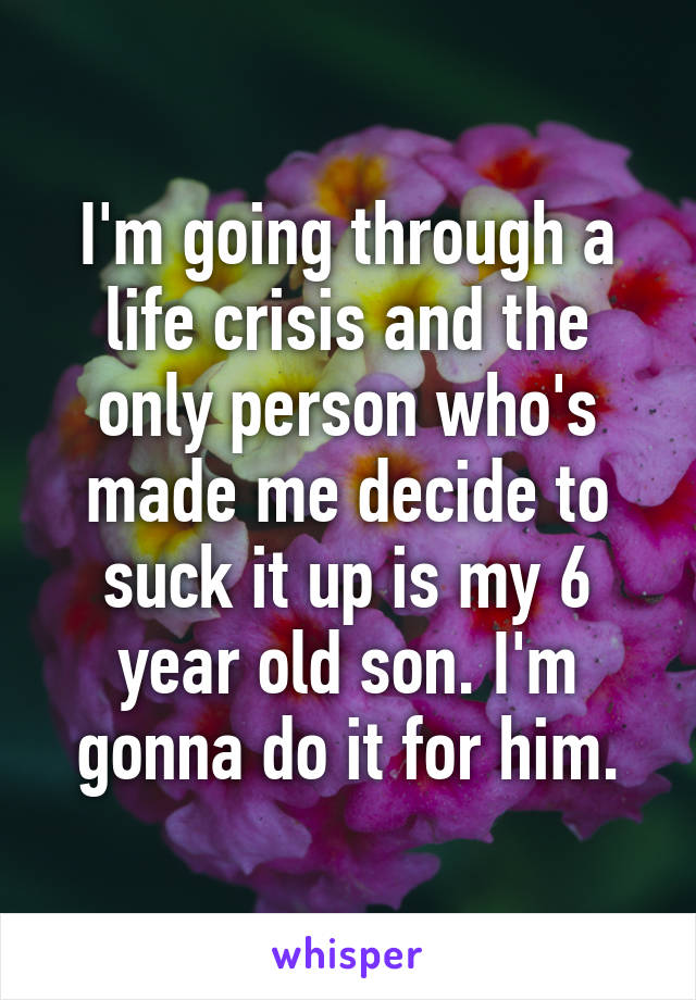 I'm going through a life crisis and the only person who's made me decide to suck it up is my 6 year old son. I'm gonna do it for him.