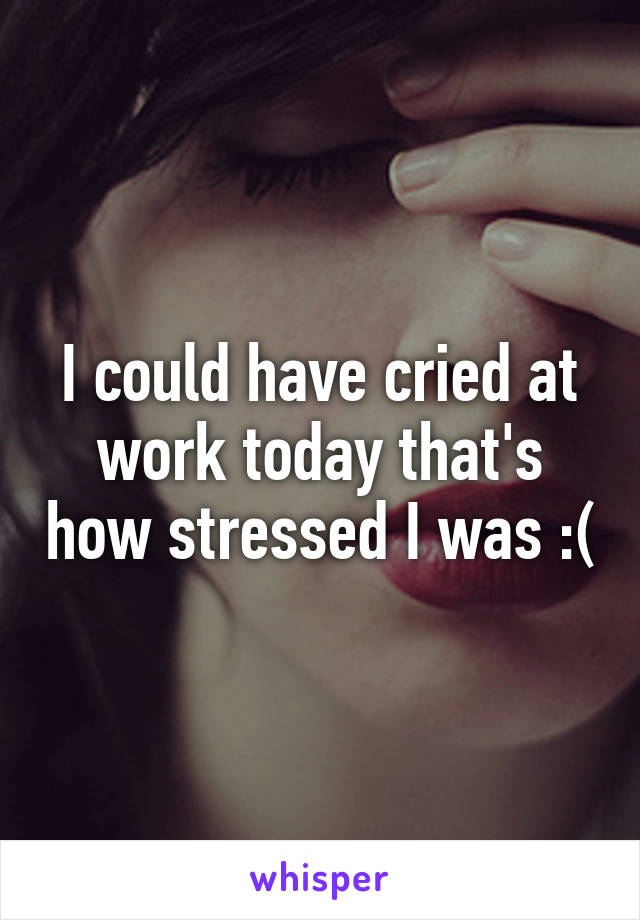 I could have cried at work today that's how stressed I was :(