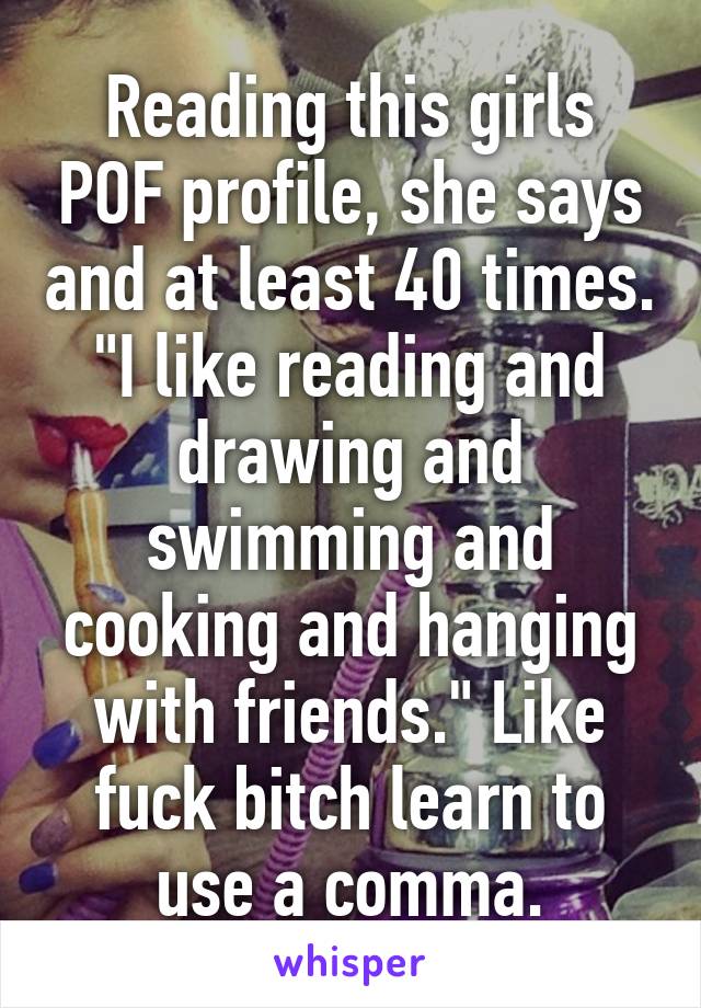 Reading this girls POF profile, she says and at least 40 times. "I like reading and drawing and swimming and cooking and hanging with friends." Like fuck bitch learn to use a comma.