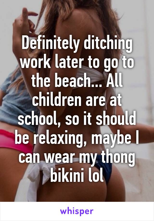 Definitely ditching work later to go to the beach... All children are at school, so it should be relaxing, maybe I can wear my thong bikini lol