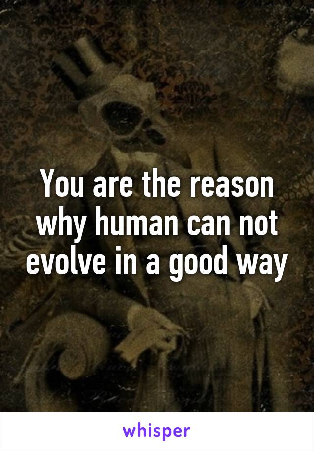 You are the reason why human can not evolve in a good way