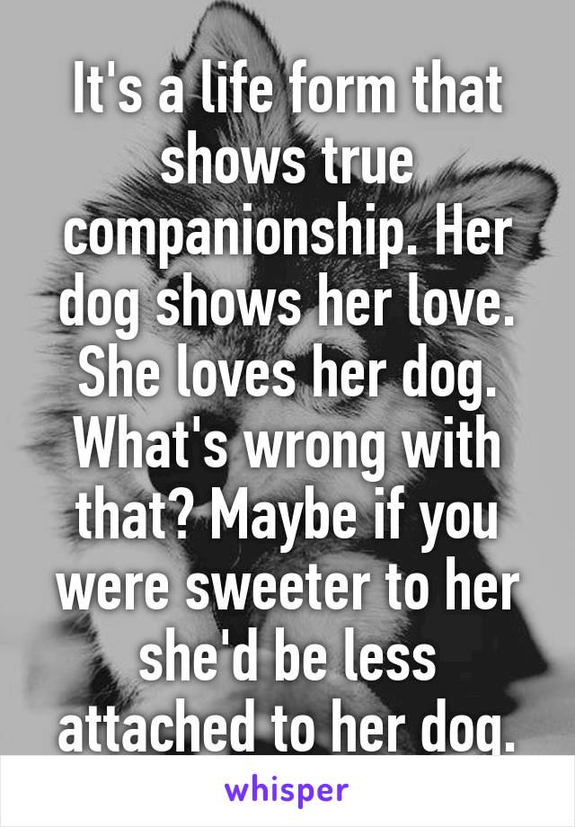 It's a life form that shows true companionship. Her dog shows her love. She loves her dog. What's wrong with that? Maybe if you were sweeter to her she'd be less attached to her dog.