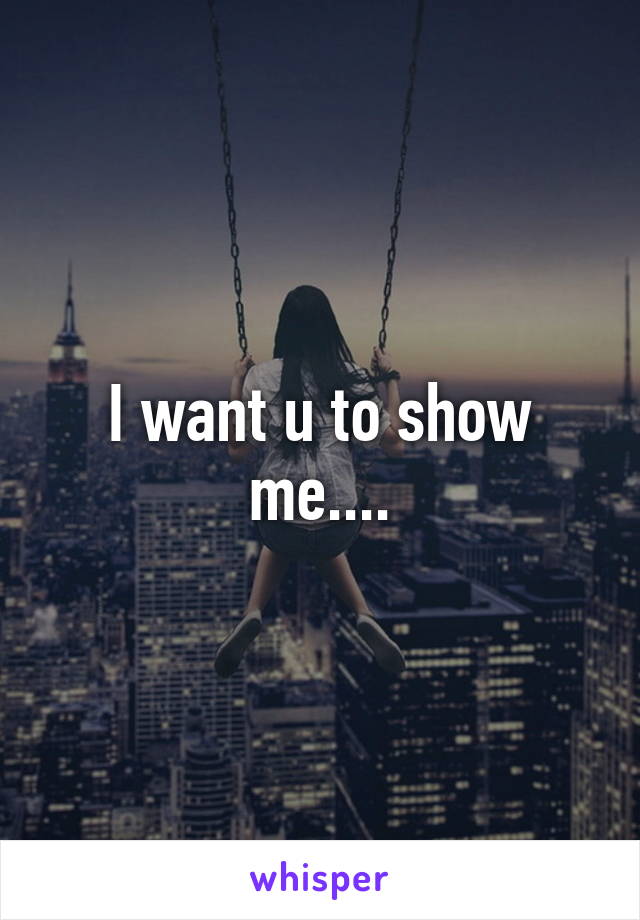 I want u to show me....