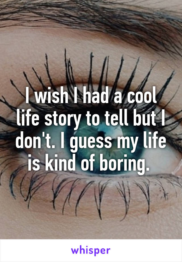 I wish I had a cool life story to tell but I don't. I guess my life is kind of boring. 