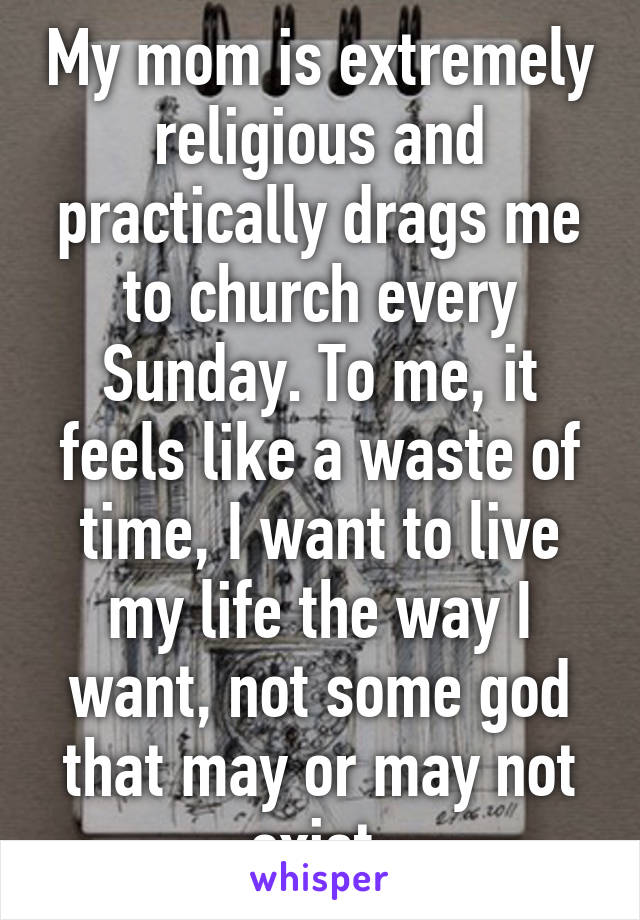 My mom is extremely religious and practically drags me to church every Sunday. To me, it feels like a waste of time, I want to live my life the way I want, not some god that may or may not exist.