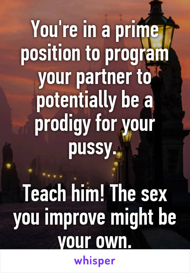 You're in a prime position to program your partner to potentially be a prodigy for your pussy. 

Teach him! The sex you improve might be your own.