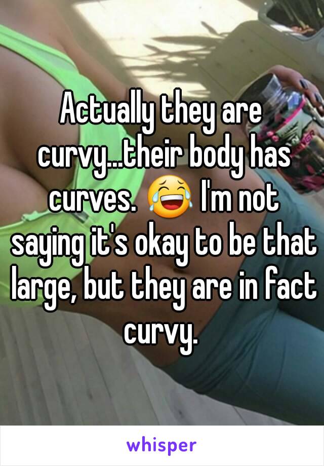 Actually they are curvy...their body has curves. 😂 I'm not saying it's okay to be that large, but they are in fact curvy. 
