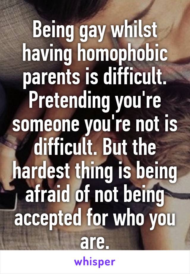 Being gay whilst having homophobic parents is difficult. Pretending you're someone you're not is difficult. But the hardest thing is being afraid of not being accepted for who you are.