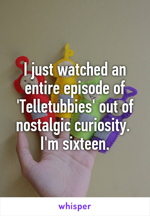 I just watched an entire episode of 'Telletubbies' out of nostalgic curiosity. 
I'm sixteen.