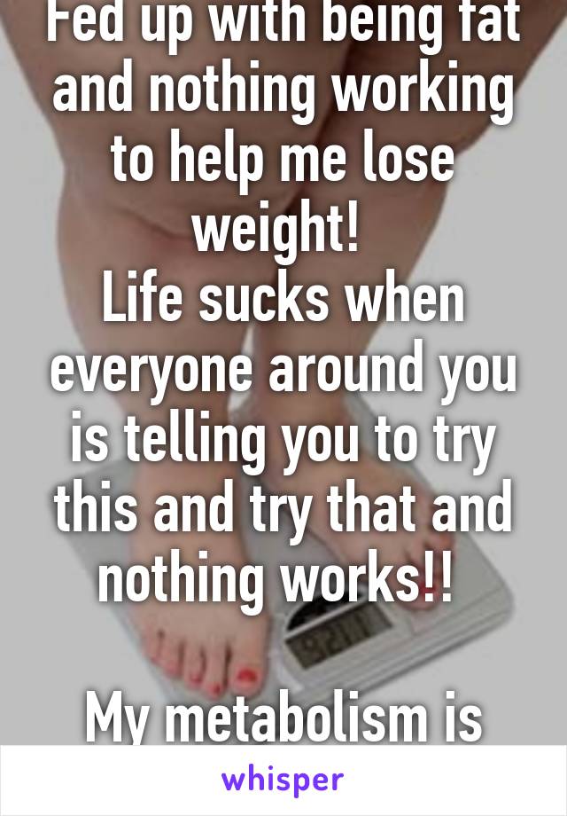 Fed up with being fat and nothing working to help me lose weight! 
Life sucks when everyone around you is telling you to try this and try that and nothing works!! 

My metabolism is slow! 