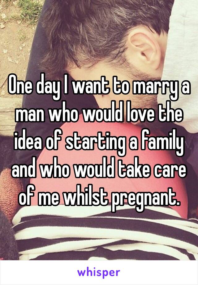 One day I want to marry a man who would love the idea of starting a family and who would take care of me whilst pregnant. 