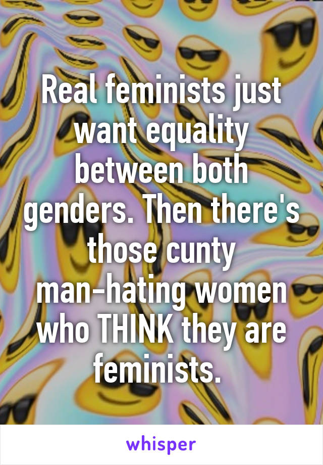 Real feminists just want equality between both genders. Then there's those cunty man-hating women who THINK they are feminists. 