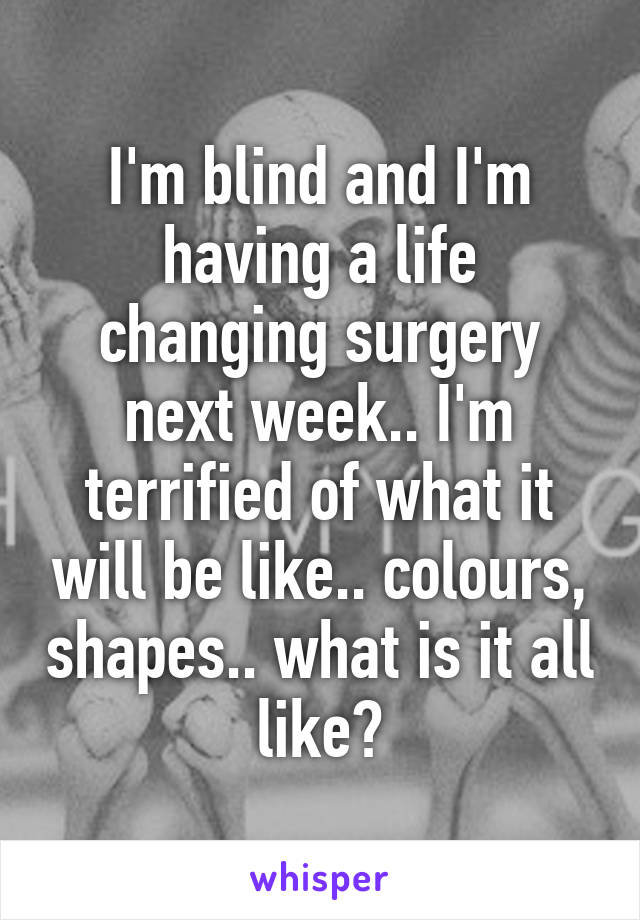 I'm blind and I'm having a life changing surgery next week.. I'm terrified of what it will be like.. colours, shapes.. what is it all like?