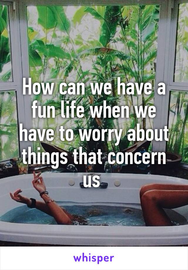 How can we have a fun life when we have to worry about things that concern us 