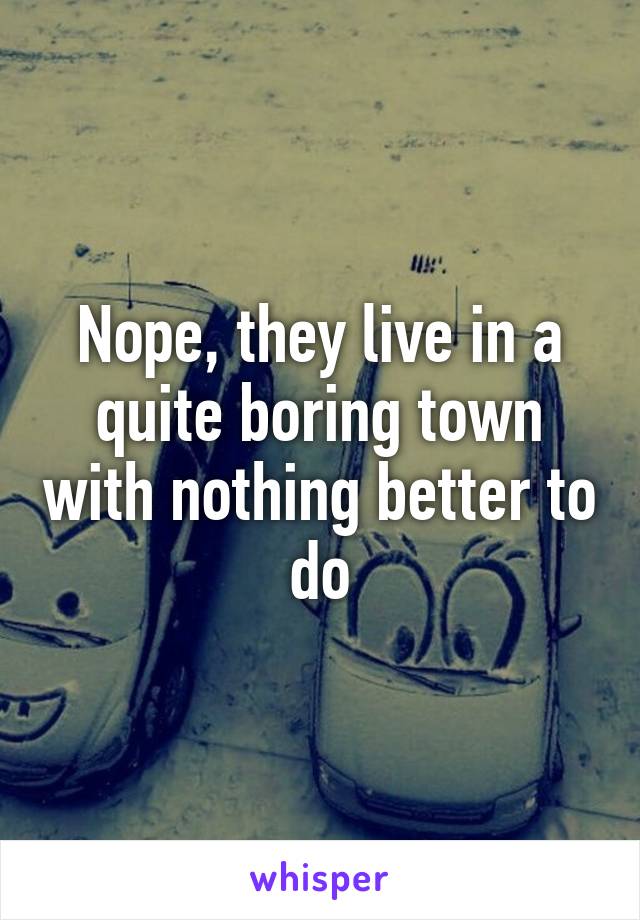 Nope, they live in a quite boring town with nothing better to do