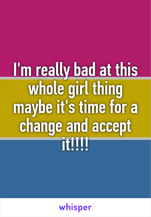 I'm really bad at this whole girl thing maybe it's time for a change and accept it!!!!