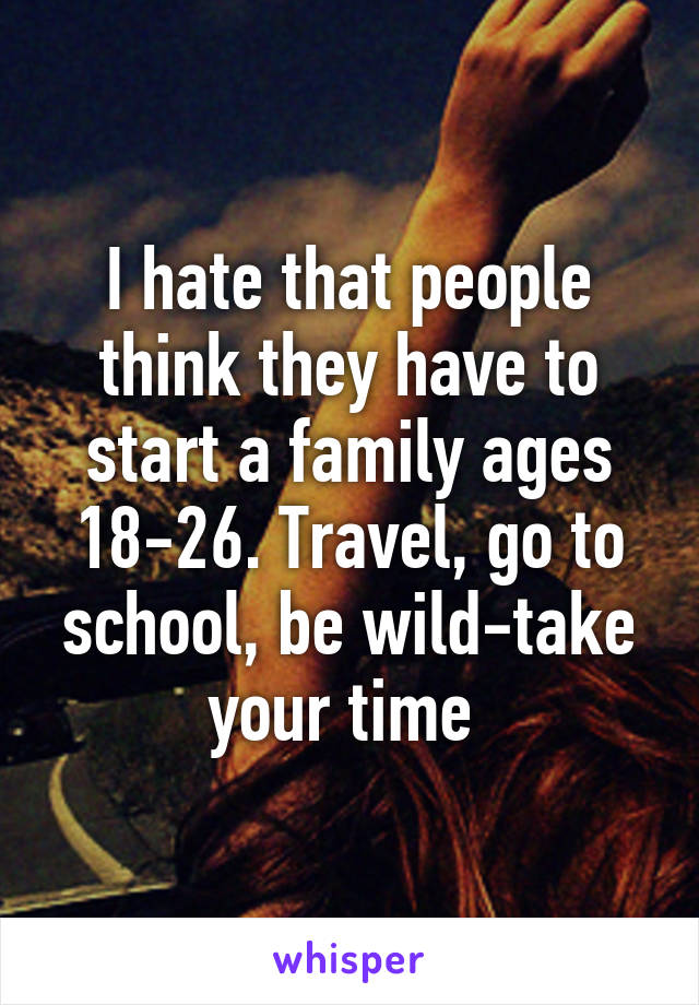 I hate that people think they have to start a family ages 18-26. Travel, go to school, be wild-take your time 