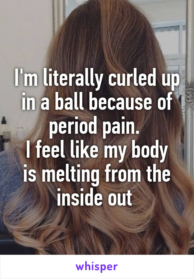 I'm literally curled up in a ball because of period pain. 
I feel like my body is melting from the inside out 