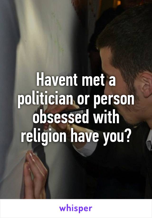 Havent met a politician or person obsessed with religion have you?