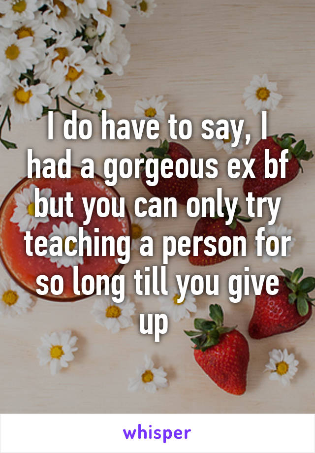 I do have to say, I had a gorgeous ex bf but you can only try teaching a person for so long till you give up 