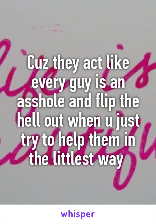 Cuz they act like every guy is an asshole and flip the hell out when u just try to help them in the littlest way 