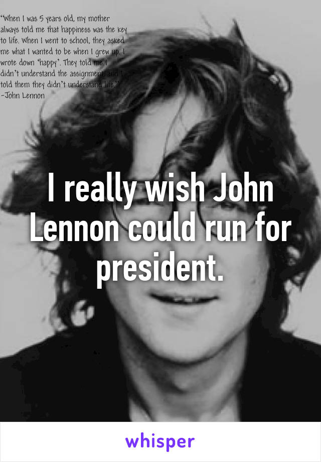 I really wish John Lennon could run for president.