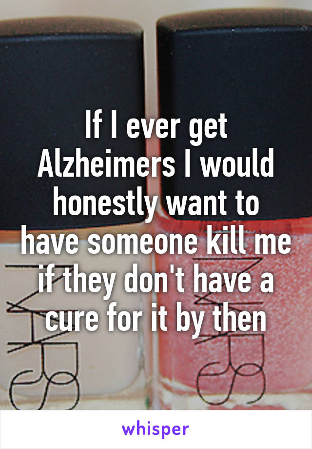 If I ever get Alzheimers I would honestly want to have someone kill me if they don't have a cure for it by then