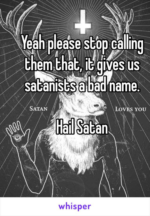 Yeah please stop calling them that, it gives us satanists a bad name. 

Hail Satan