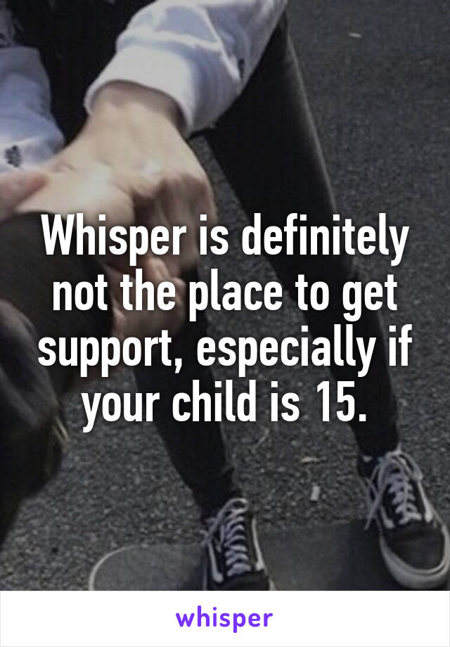 Whisper is definitely not the place to get support, especially if your child is 15.