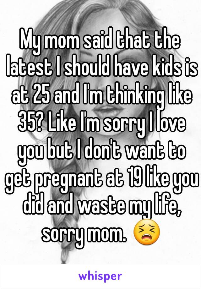 My mom said that the latest I should have kids is at 25 and I'm thinking like 35? Like I'm sorry I love you but I don't want to get pregnant at 19 like you did and waste my life, sorry mom. 😣