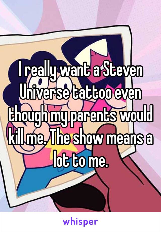 I really want a Steven Universe tattoo even though my parents would kill me. The show means a lot to me. 