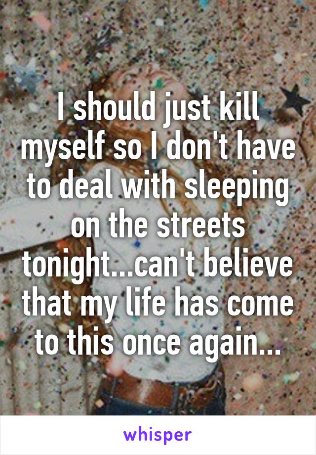 I should just kill myself so I don't have to deal with sleeping on the streets tonight...can't believe that my life has come to this once again...