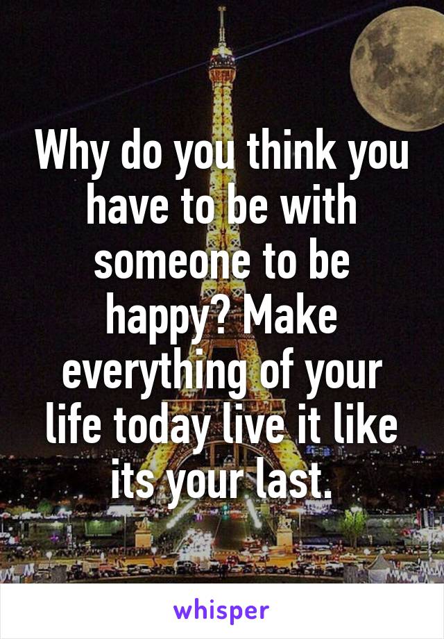 Why do you think you have to be with someone to be happy? Make everything of your life today live it like its your last.