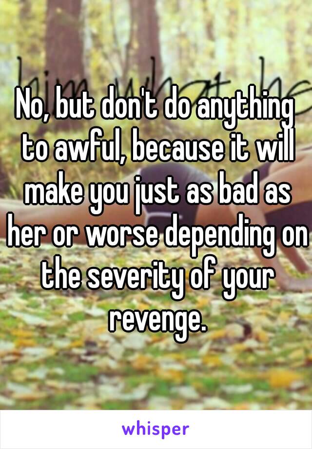 No, but don't do anything to awful, because it will make you just as bad as her or worse depending on the severity of your revenge.