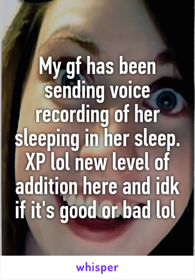 My gf has been sending voice recording of her sleeping in her sleep. XP lol new level of addition here and idk if it's good or bad lol 